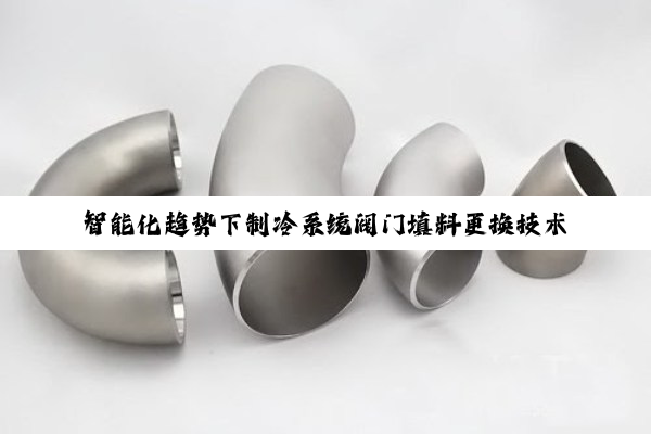 今日科普|智能化趋势下制冷系统阀门填料更换技术革新与节能应用探索