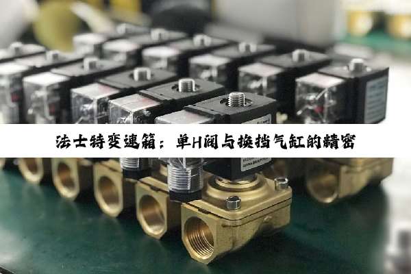 法士特变速箱:单H阀与换挡气缸的精密协同,驱动传动技术新高度