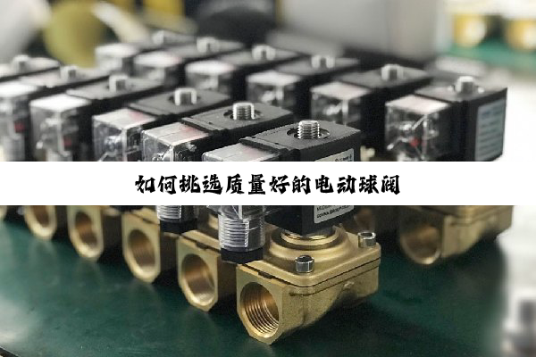 【技术速递】如何挑选质量好的电动球阀